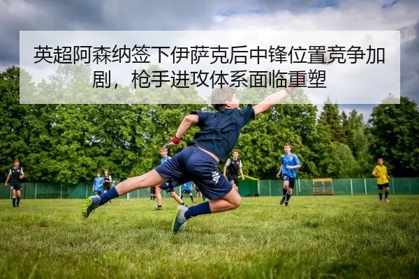 英超阿森纳签下伊萨克后中锋位置竞争加剧，枪手进攻体系面临重塑