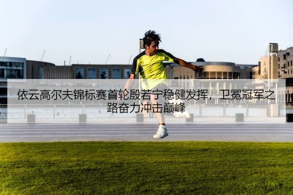 依云高尔夫锦标赛首轮殷若宁稳健发挥，卫冕冠军之路奋力冲击巅峰